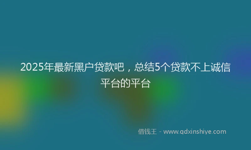 2025年最新黑户贷款吧，总结5个贷款不上诚信平台的平台
