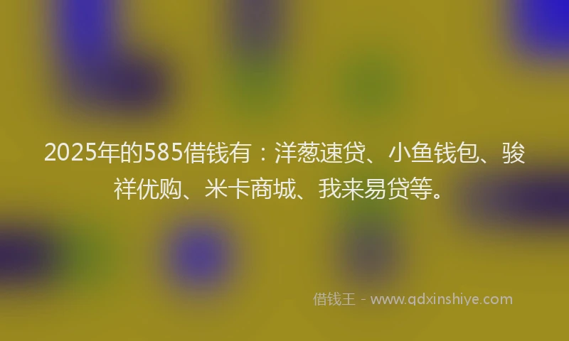 2025年的585借钱有：洋葱速贷、小鱼钱包、骏祥优购、米卡商城、我来易贷等。