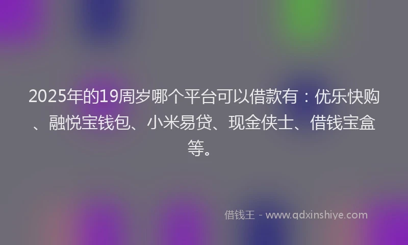 2025年的19周岁哪个平台可以借款有：优乐快购、融悦宝钱包、小米易贷、现金侠士、借钱宝盒等。
