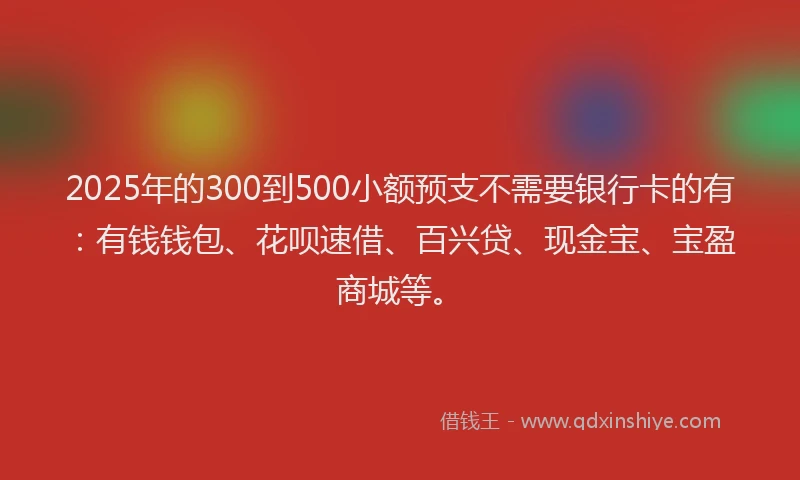 2025年的300到500小额预支不需要银行卡的有：有钱钱包、花呗速借、百兴贷、现金宝、宝盈商城等。