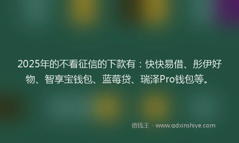 2025年的不看征信的下款有：快快易借、彤伊好物、智享宝钱包、蓝莓贷、瑞泽Pro钱包等。