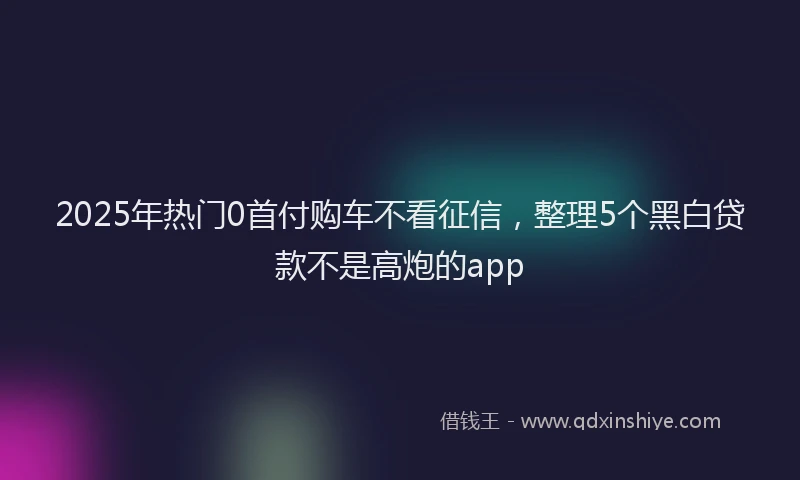 2025年热门0首付购车不看征信，整理5个黑白贷款不是高炮的app