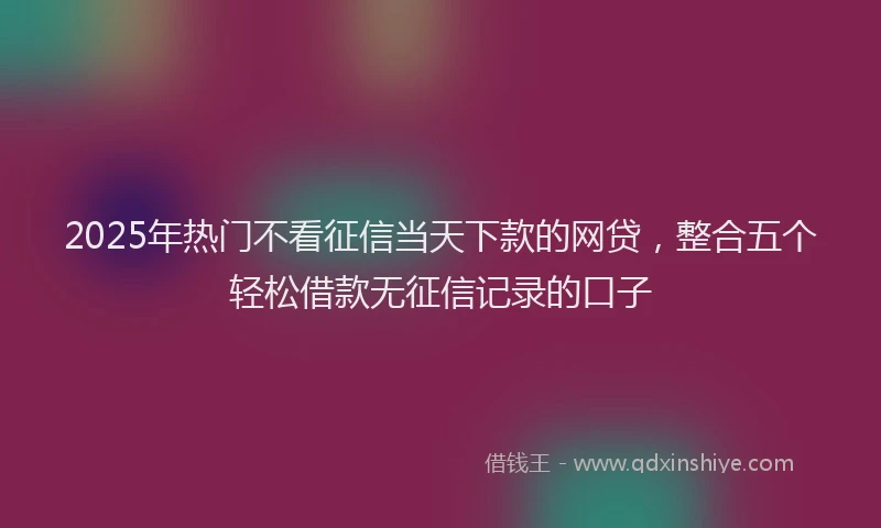 2025年热门不看征信当天下款的网贷，整合五个轻松借款无征信记录的口子