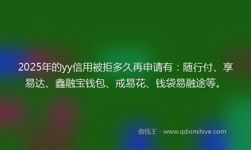 2025年的yy信用被拒多久再申请有：随行付、享易达、鑫融宝钱包、戒易花、钱袋易融途等。