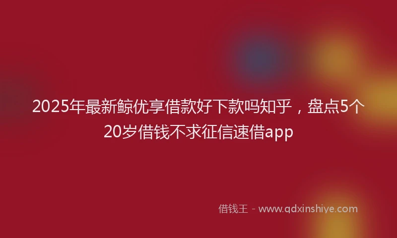 2025年最新鲸优享借款好下款吗知乎，盘点5个20岁借钱不求征信速借app