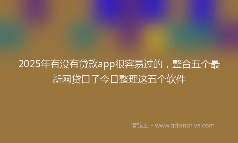 2025年有没有贷款app很容易过的，整合五个最新网贷口子今日整理这五个软件