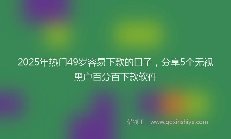 2025年热门49岁容易下款的口子，分享5个无视黑户百分百下款软件