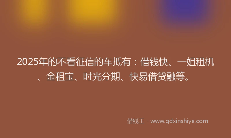 2025年的不看征信的车抵有：借钱快、一姐租机、金租宝、时光分期、快易借贷融等。
