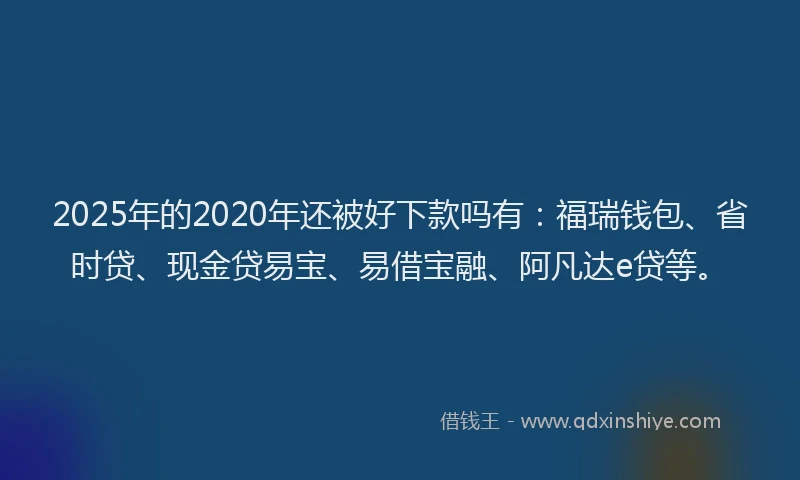 2025年的2020年还被好下款吗有：福瑞钱包、省时贷、现金贷易宝、易借宝融、阿凡达e贷等。