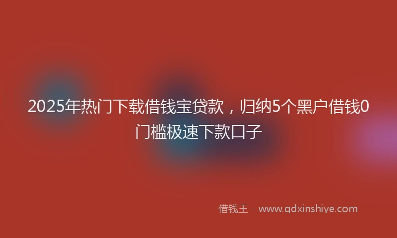 2025年热门下载借钱宝贷款，归纳5个黑户借钱0门槛极速下款口子