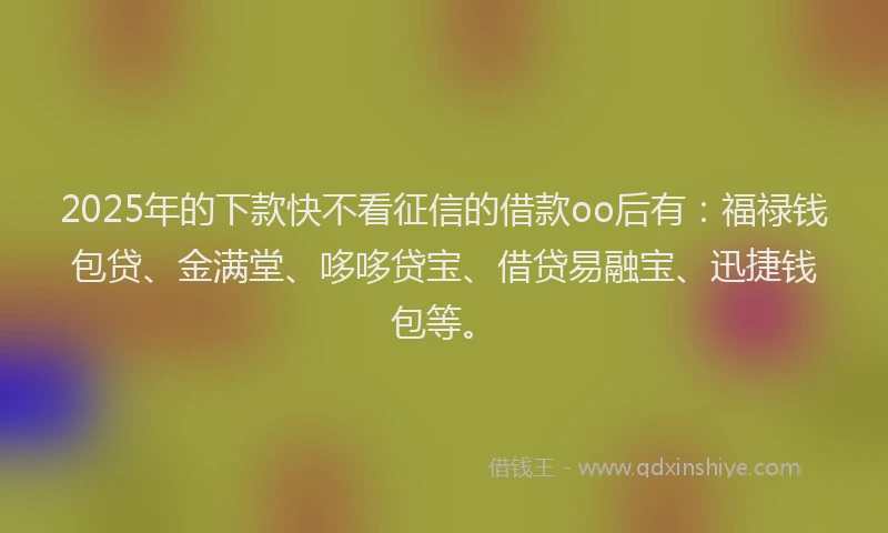 2025年的下款快不看征信的借款oo后有：福禄钱包贷、金满堂、哆哆贷宝、借贷易融宝、迅捷钱包等。