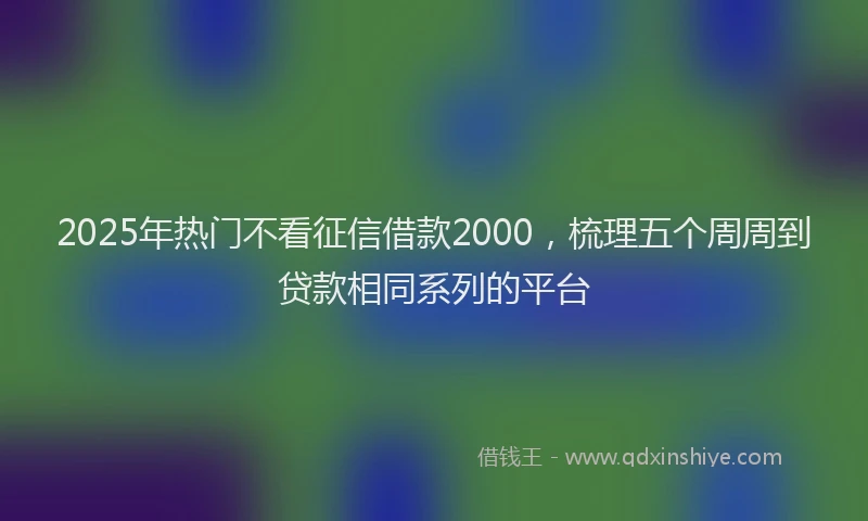 2025年热门不看征信借款2000，梳理五个周周到贷款相同系列的平台