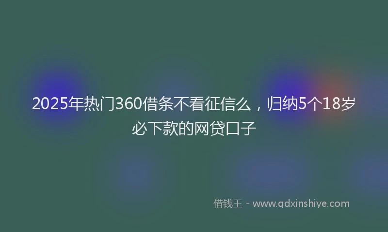 2025年热门360借条不看征信么，归纳5个18岁必下款的网贷口子
