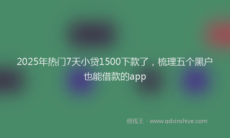 2025年热门7天小贷1500下款了，梳理五个黑户也能借款的app