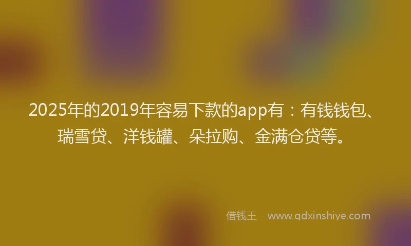 2025年的2019年容易下款的app有：有钱钱包、瑞雪贷、洋钱罐、朵拉购、金满仓贷等。