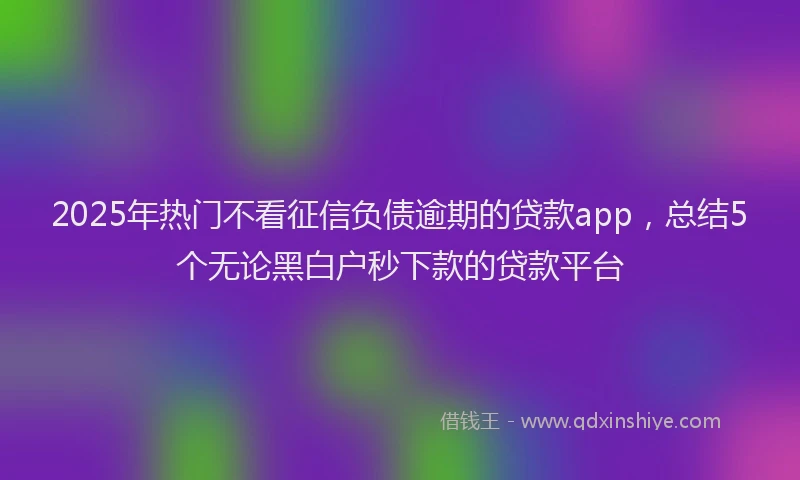 2025年热门不看征信负债逾期的贷款app，总结5个无论黑白户秒下款的贷款平台