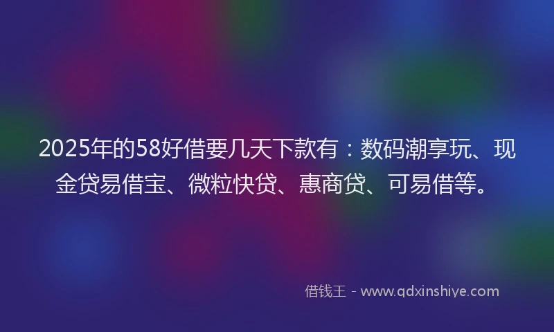 2025年的58好借要几天下款有：数码潮享玩、现金贷易借宝、微粒快贷、惠商贷、可易借等。