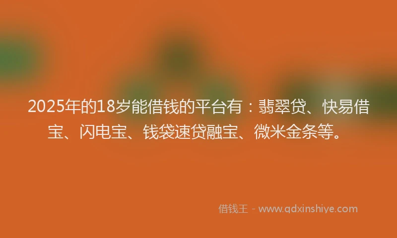 2025年的18岁能借钱的平台有：翡翠贷、快易借宝、闪电宝、钱袋速贷融宝、微米金条等。