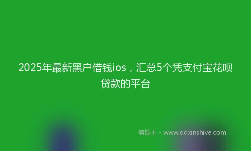 2025年最新黑户借钱ios，汇总5个凭支付宝花呗贷款的平台