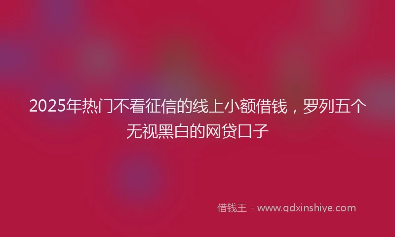 2025年热门不看征信的线上小额借钱，罗列五个无视黑白的网贷口子