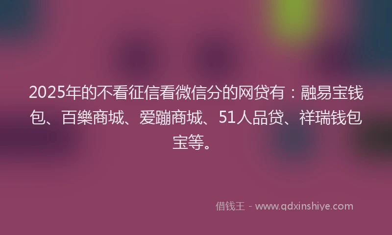 2025年的不看征信看微信分的网贷有：融易宝钱包、百樂商城、爱蹦商城、51人品贷、祥瑞钱包宝等。