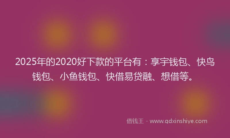 2025年的2020好下款的平台有：享宇钱包、快鸟钱包、小鱼钱包、快借易贷融、想借等。