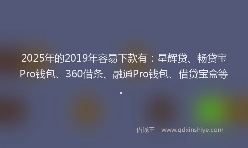2025年的2019年容易下款有：星辉贷、畅贷宝Pro钱包、360借条、融通Pro钱包、借贷宝盒等。