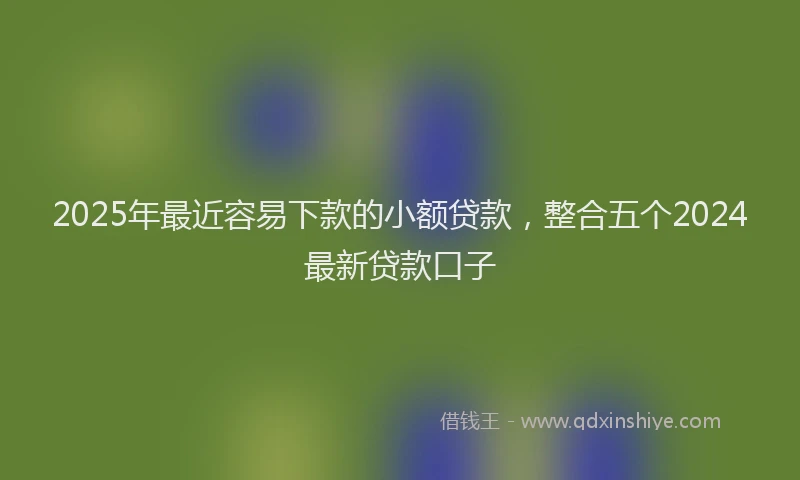 2025年最近容易下款的小额贷款，整合五个2024最新贷款口子