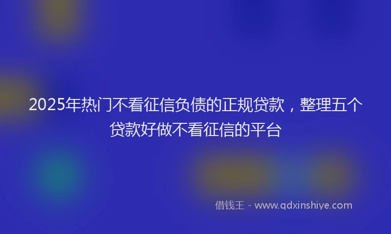 2025年热门不看征信负债的正规贷款，整理五个贷款好做不看征信的平台
