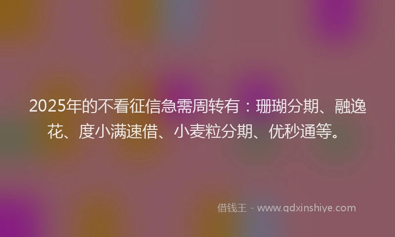 2025年的不看征信急需周转有：珊瑚分期、融逸花、度小满速借、小麦粒分期、优秒通等。
