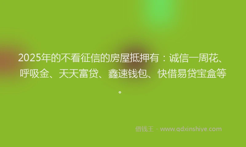 2025年的不看征信的房屋抵押有：诚信一周花、呼吸金、天天富贷、鑫速钱包、快借易贷宝盒等。