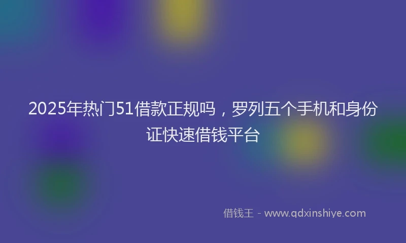 2025年热门51借款正规吗，罗列五个手机和身份证快速借钱平台