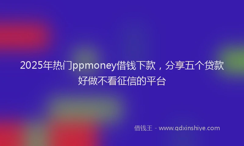 2025年热门ppmoney借钱下款，分享五个贷款好做不看征信的平台