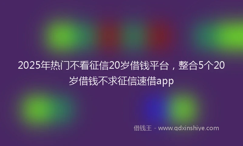 2025年热门不看征信20岁借钱平台，整合5个20岁借钱不求征信速借app
