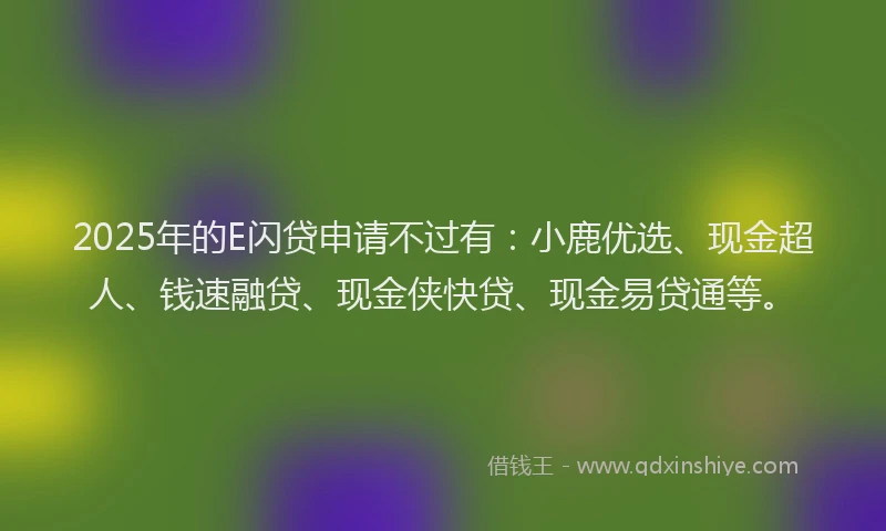 2025年的E闪贷申请不过有：小鹿优选、现金超人、钱速融贷、现金侠快贷、现金易贷通等。
