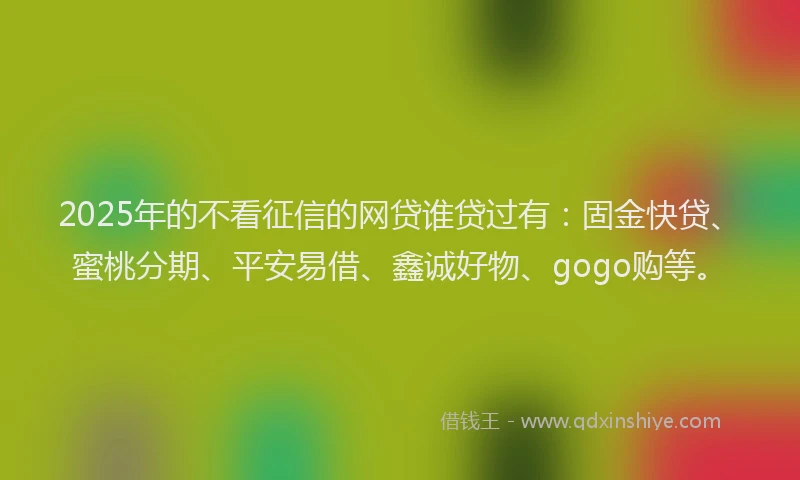 2025年的不看征信的网贷谁贷过有：固金快贷、蜜桃分期、平安易借、鑫诚好物、gogo购等。