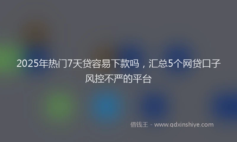 2025年热门7天贷容易下款吗，汇总5个网贷口子风控不严的平台