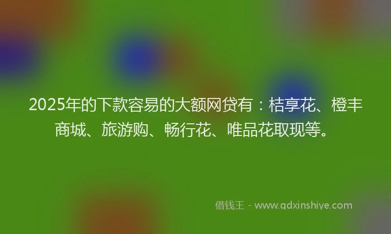 2025年的下款容易的大额网贷有：桔享花、橙丰商城、旅游购、畅行花、唯品花取现等。