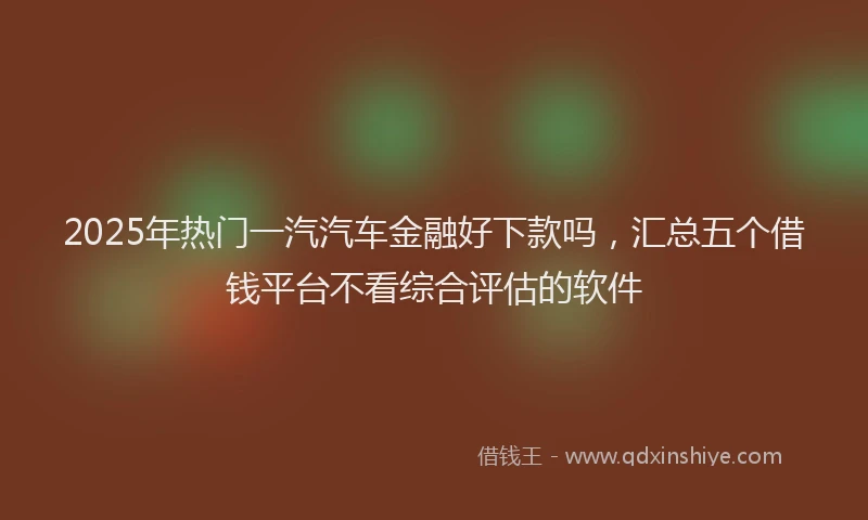2025年热门一汽汽车金融好下款吗，汇总五个借钱平台不看综合评估的软件