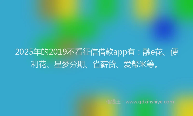 2025年的2019不看征信借款app有：融e花、便利花、星梦分期、省薪贷、爱帮米等。