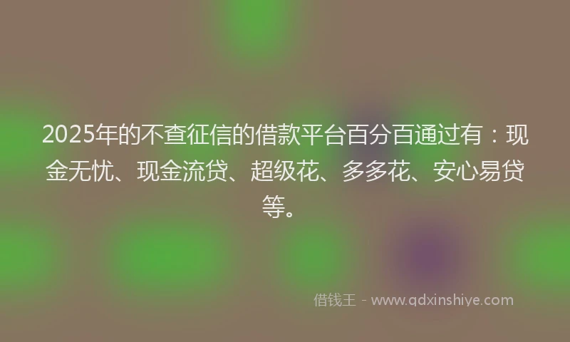 2025年的不查征信的借款平台百分百通过有：现金无忧、现金流贷、超级花、多多花、安心易贷等。
