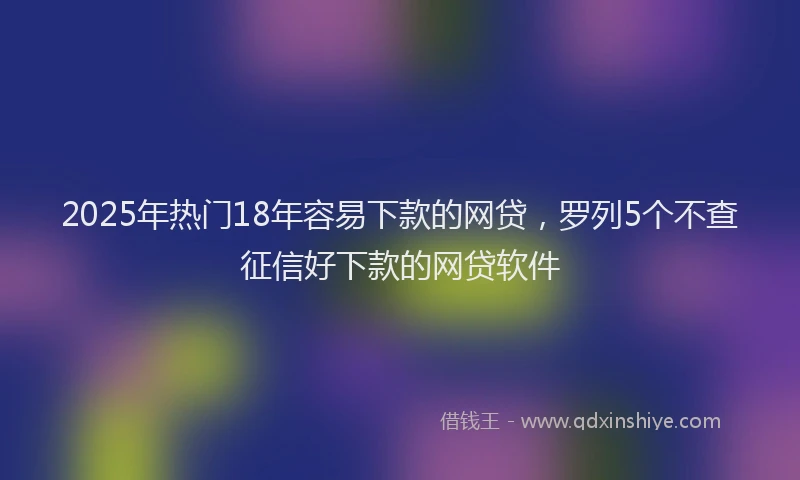 2025年热门18年容易下款的网贷，罗列5个不查征信好下款的网贷软件