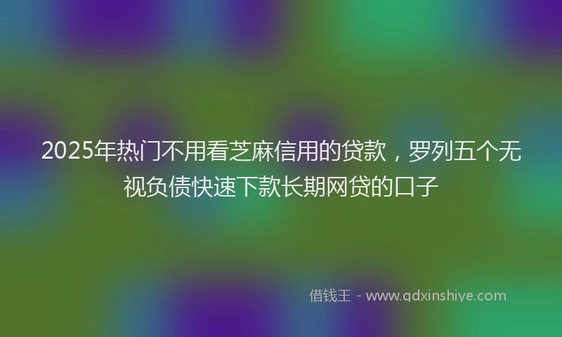 2025年热门不用看芝麻信用的贷款，罗列五个无视负债快速下款长期网贷的口子