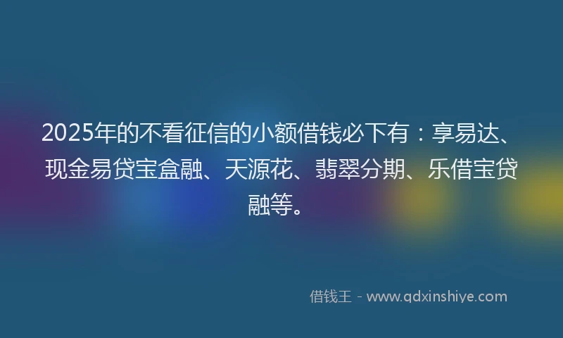 2025年的不看征信的小额借钱必下有：享易达、现金易贷宝盒融、天源花、翡翠分期、乐借宝贷融等。