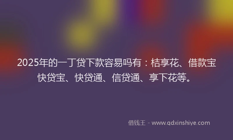 2025年的一丁贷下款容易吗有：桔享花、借款宝快贷宝、快贷通、信贷通、享下花等。