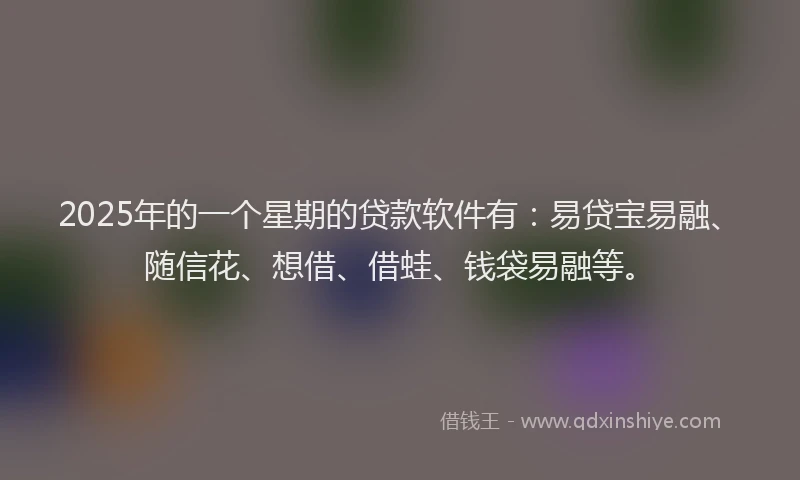 2025年的一个星期的贷款软件有：易贷宝易融、随信花、想借、借蛙、钱袋易融等。