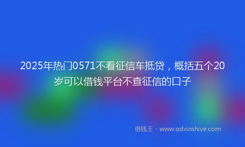 2025年热门0571不看征信车抵贷，概括五个20岁可以借钱平台不查征信的口子
