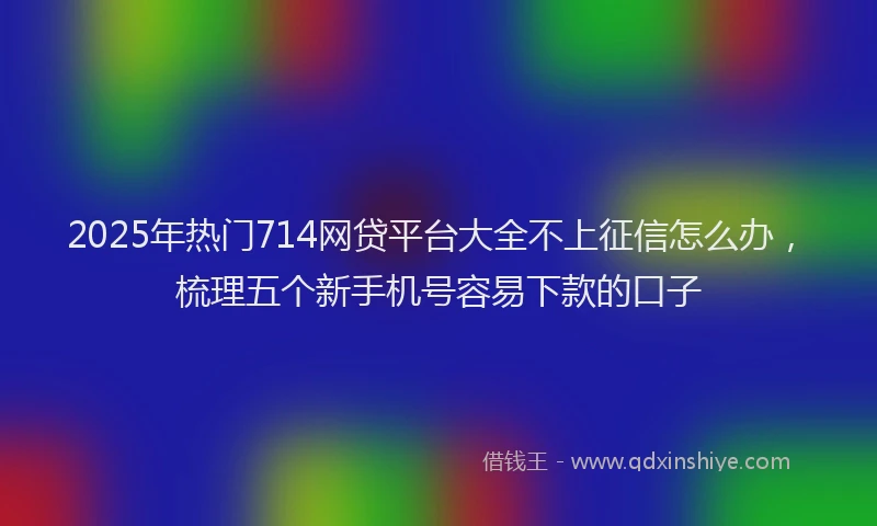2025年热门714网贷平台大全不上征信怎么办，梳理五个新手机号容易下款的口子