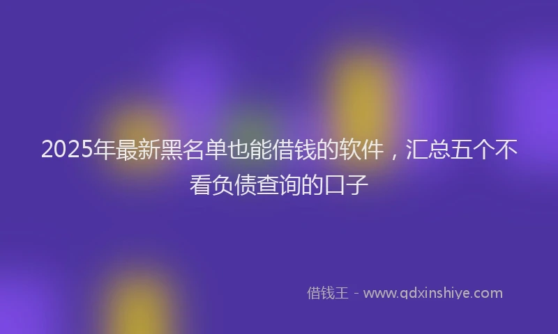 2025年最新黑名单也能借钱的软件，汇总五个不看负债查询的口子