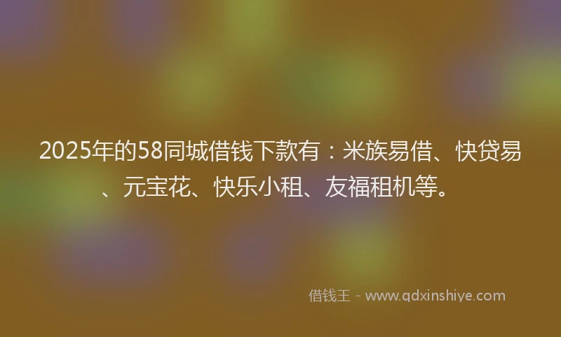 2025年的58同城借钱下款有：米族易借、快贷易、元宝花、快乐小租、友福租机等。